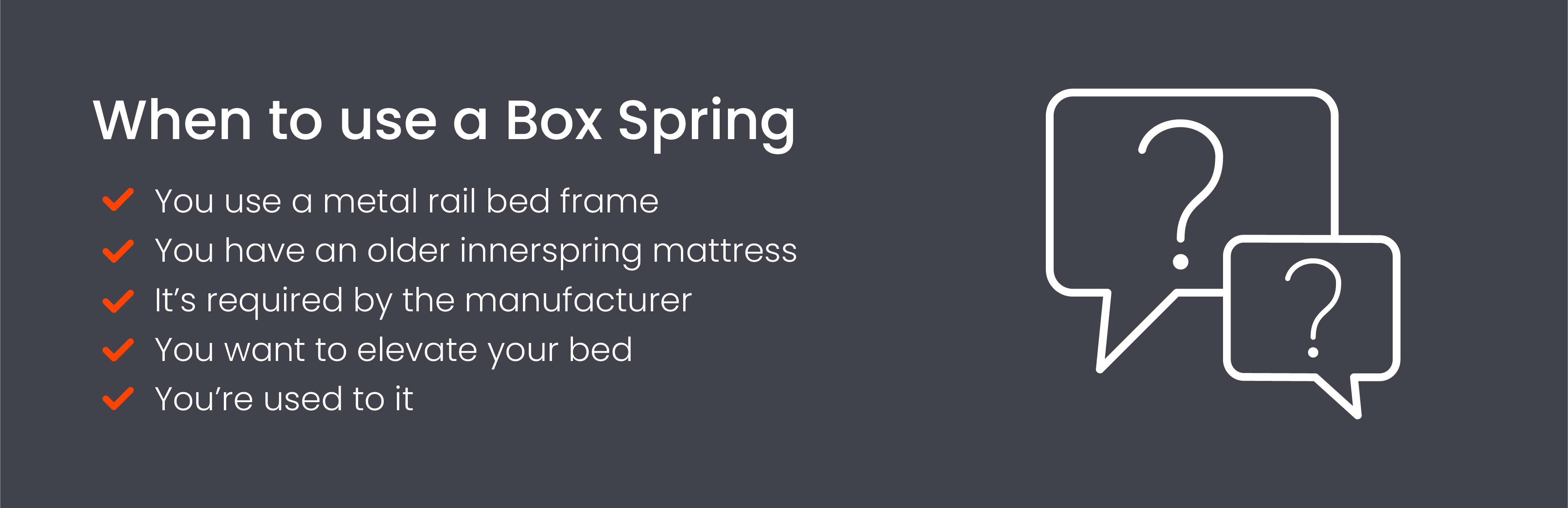 Use a box spring if you use a metal rail bed frame, have an innerspring mattress, or if it’s required by the manufacturer